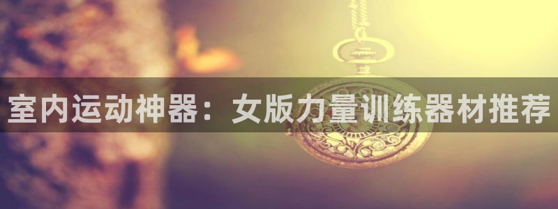征途国际开户：室内运动神器：女版力量训练器材推荐