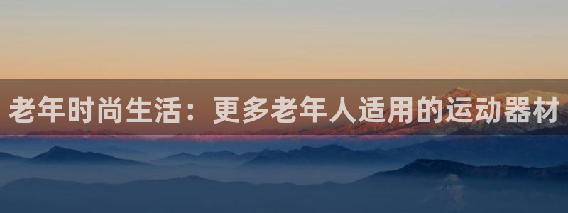 征途国际集团官网网址：老年时尚生活：更多老年人适用的运动器材